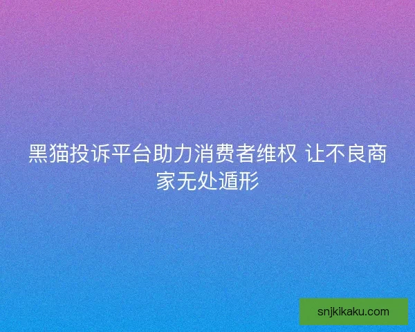 黑猫投诉平台助力消费者维权 让不良商家无处遁形