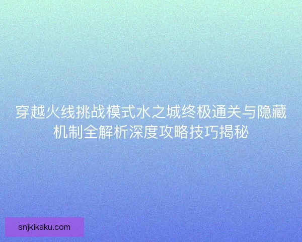 穿越火线挑战模式水之城终极通关与隐藏机制全解析深度攻略技巧揭秘