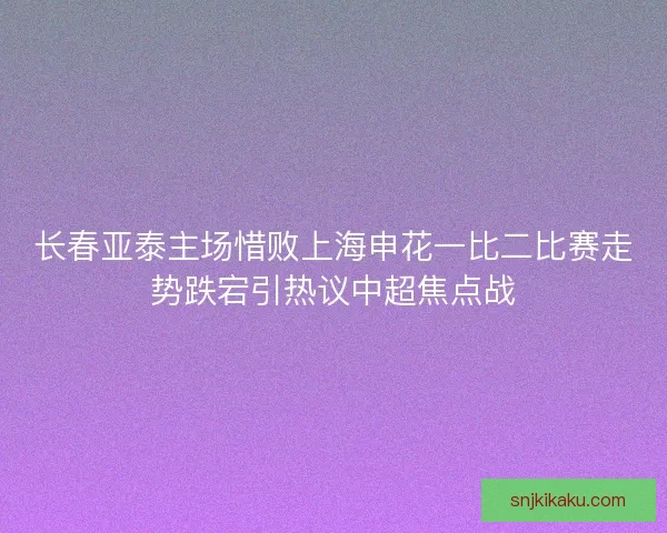 长春亚泰主场惜败上海申花一比二比赛走势跌宕引热议中超焦点战