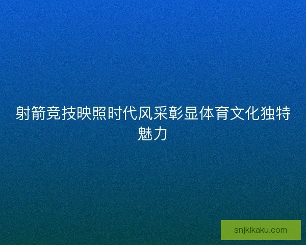 射箭竞技映照时代风采彰显体育文化独特魅力