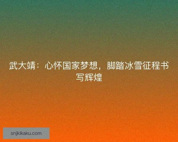 武大靖：心怀国家梦想，脚踏冰雪征程书写辉煌