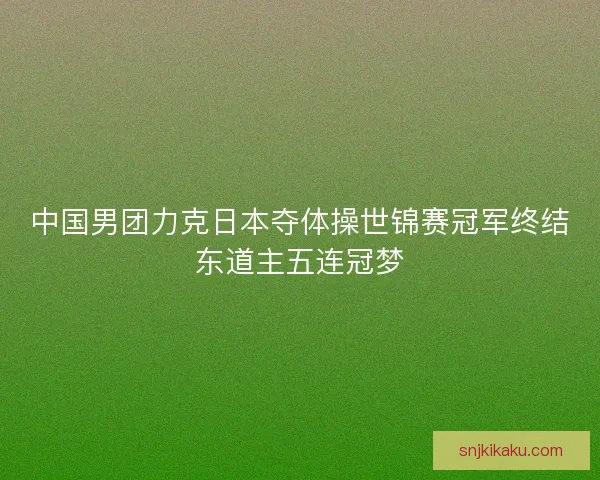 中国男团力克日本夺体操世锦赛冠军终结东道主五连冠梦