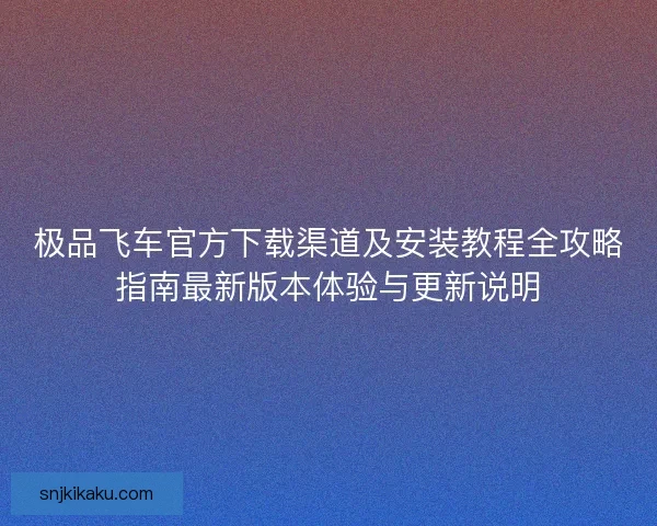 极品飞车官方下载渠道及安装教程全攻略指南最新版本体验与更新说明