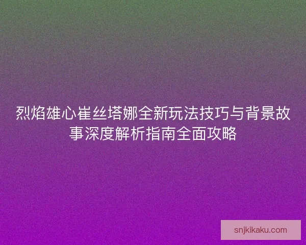 烈焰雄心崔丝塔娜全新玩法技巧与背景故事深度解析指南全面攻略