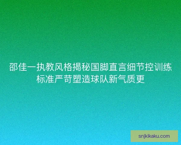 邵佳一执教风格揭秘国脚直言细节控训练标准严苛塑造球队新气质更