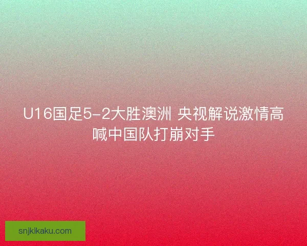 U16国足5-2大胜澳洲 央视解说激情高喊中国队打崩对手