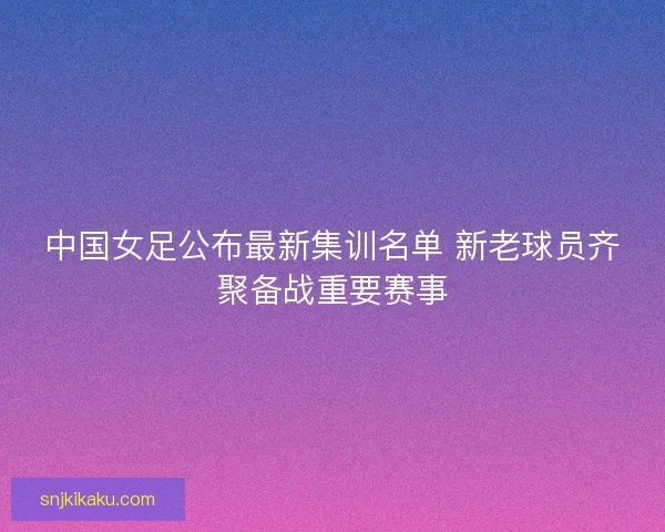中国女足公布最新集训名单 新老球员齐聚备战重要赛事