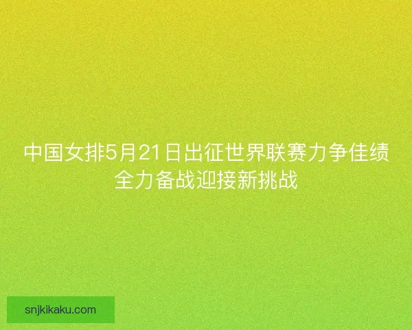 中国女排5月21日出征世界联赛力争佳绩全力备战迎接新挑战