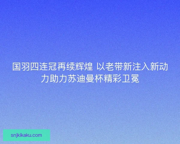 国羽四连冠再续辉煌 以老带新注入新动力助力苏迪曼杯精彩卫冕 国羽四连冠再续辉煌 以老带新注入新动力助力苏迪曼杯精彩卫冕