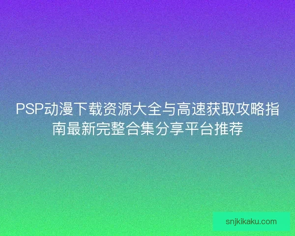 PSP动漫下载资源大全与高速获取攻略指南最新完整合集分享平台推荐 PSP动漫下载资源大全与高速获取攻略指南最新完整合集分享平台推荐