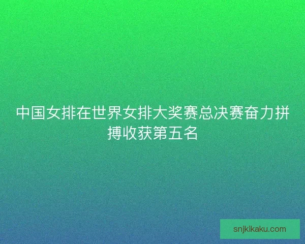 中国女排在世界女排大奖赛总决赛奋力拼搏收获第五名 中国女排在世界女排大奖赛总决赛奋力拼搏收获第五名