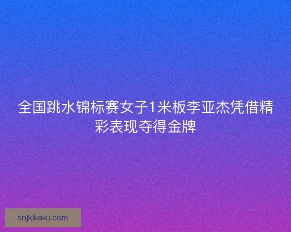 全国跳水锦标赛女子1米板李亚杰凭借精彩表现夺得金牌