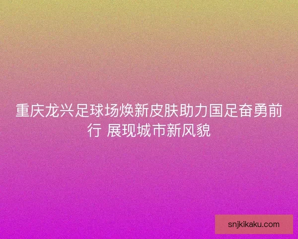 重庆龙兴足球场焕新皮肤助力国足奋勇前行 展现城市新风貌