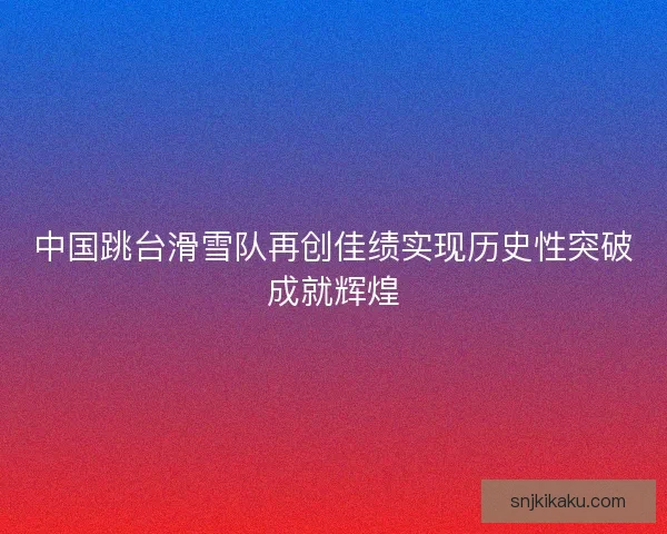 中国跳台滑雪队再创佳绩实现历史性突破成就辉煌