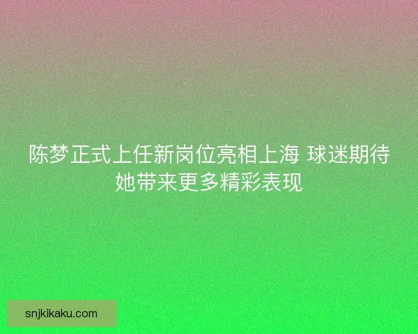 陈梦正式上任新岗位亮相上海 球迷期待她带来更多精彩表现