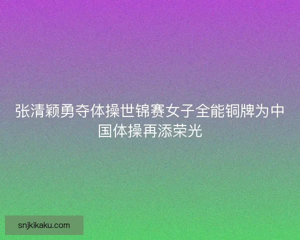 张清颖勇夺体操世锦赛女子全能铜牌为中国体操再添荣光