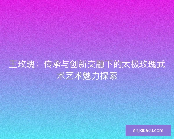 王玫瑰:传承与创新交融下的太极玫瑰武术艺术魅力探索 王玫瑰:传承与创新交融下的太极玫瑰武术艺术魅力探索