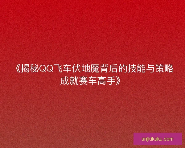 《揭秘QQ飞车伏地魔背后的技能与策略成就赛车高手》 《揭秘QQ飞车伏地魔背后的技能与策略成就赛车高手》