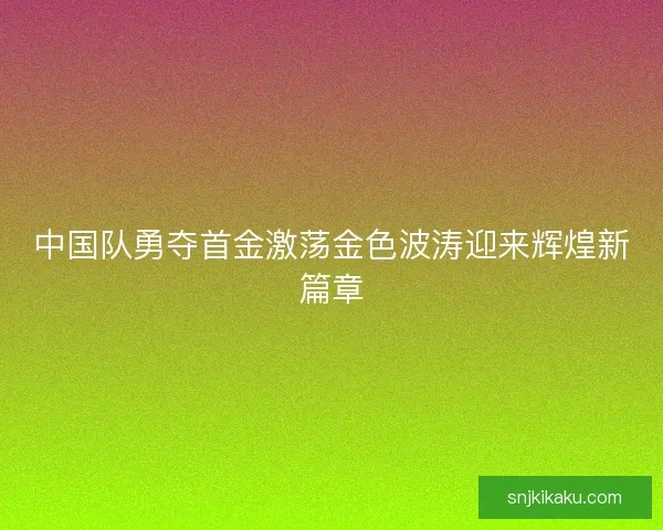 中国队勇夺首金激荡金色波涛迎来辉煌新篇章 中国队勇夺首金激荡金色波涛迎来辉煌新篇章