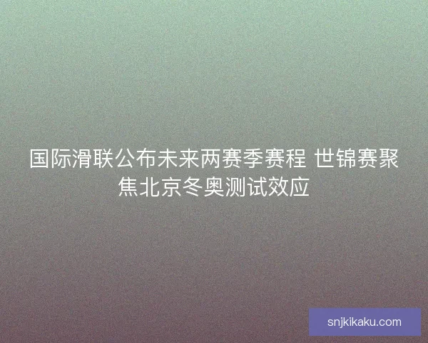 国际滑联公布未来两赛季赛程 世锦赛聚焦北京冬奥测试效应 国际滑联公布未来两赛季赛程 世锦赛聚焦北京冬奥测试效应
