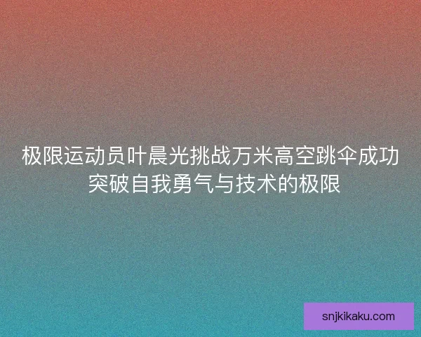 极限运动员叶晨光挑战万米高空跳伞成功 突破自我勇气与技术的极限 极限运动员叶晨光挑战万米高空跳伞成功 突破自我勇气与技术的极限