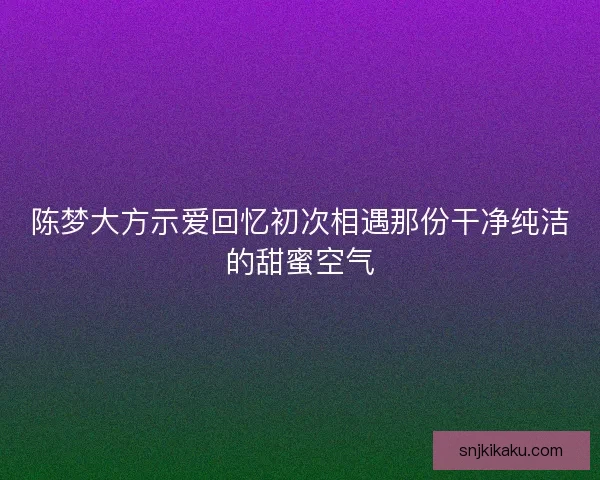 陈梦大方示爱回忆初次相遇那份干净纯洁的甜蜜空气 陈梦大方示爱回忆初次相遇那份干净纯洁的甜蜜空气