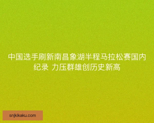 中国选手刷新南昌象湖半程马拉松赛国内纪录 力压群雄创历史新高 中国选手刷新南昌象湖半程马拉松赛国内纪录 力压群雄创历史新高
