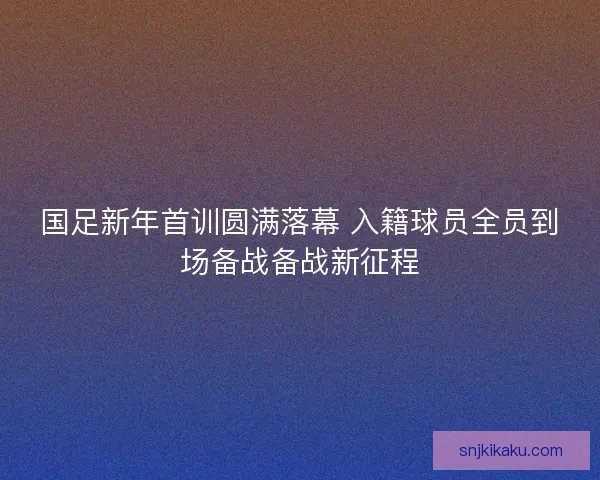 国足新年首训圆满落幕 入籍球员全员到场备战备战新征程 国足新年首训圆满落幕 入籍球员全员到场备战备战新征程