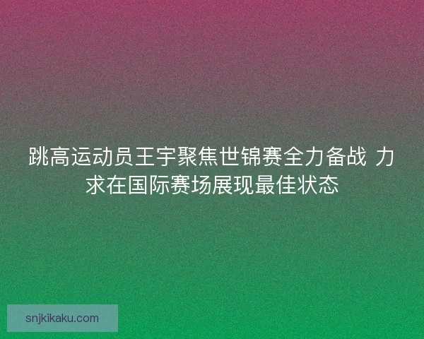 跳高运动员王宇聚焦世锦赛全力备战 力求在国际赛场展现最佳状态 跳高运动员王宇聚焦世锦赛全力备战 力求在国际赛场展现最佳状态