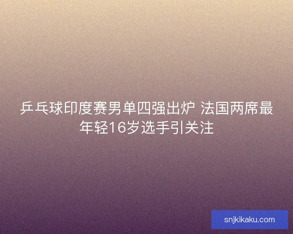 乒乓球印度赛男单四强出炉 法国两席最年轻16岁选手引关注