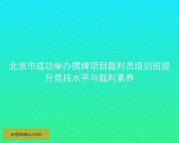 北京市成功举办掼牌项目裁判员培训班提升竞技水平与裁判素养