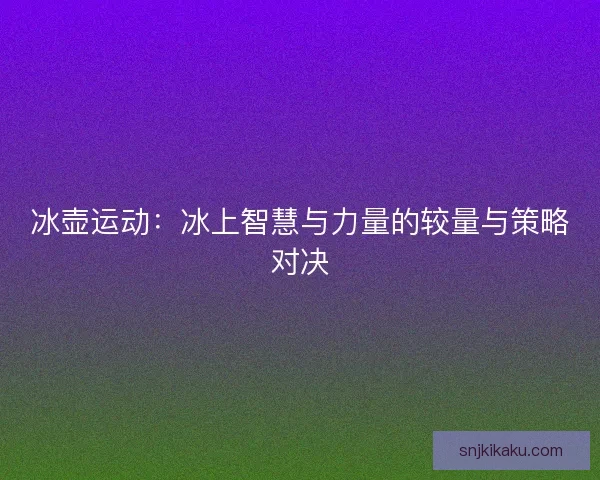 冰壶运动:冰上智慧与力量的较量与策略对决 冰壶运动:冰上智慧与力量的较量与策略对决